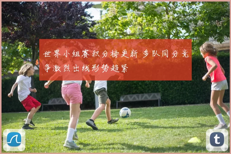 世界小组赛积分榜更新 多队同分竞争激烈出线形势趋紧