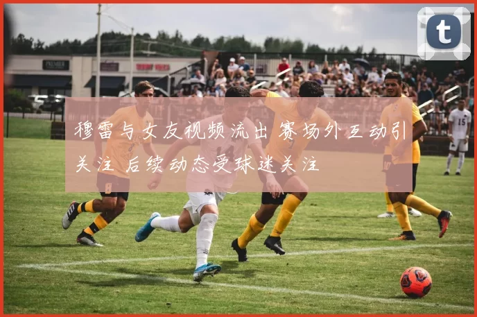 穆雷与女友视频流出 赛场外互动引关注 后续动态受球迷关注