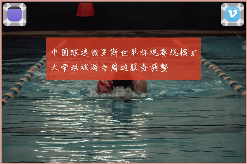 中国球迷俄罗斯世界杯观赛规模扩大带动旅游与周边服务调整
