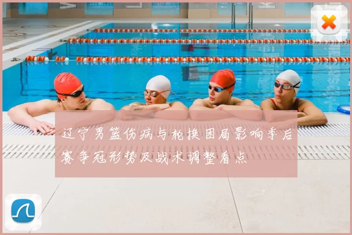 辽宁男篮伤病与轮换困局影响季后赛争冠形势及战术调整看点