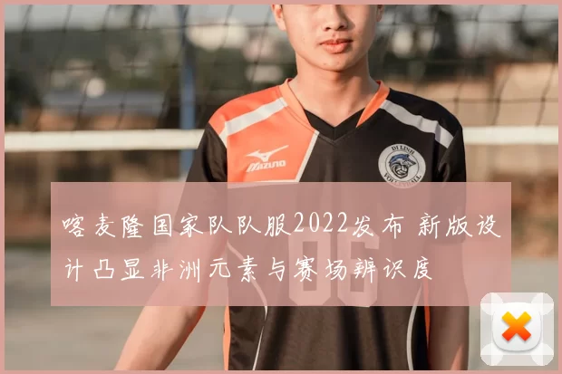 喀麦隆国家队队服2022发布 新版设计凸显非洲元素与赛场辨识度