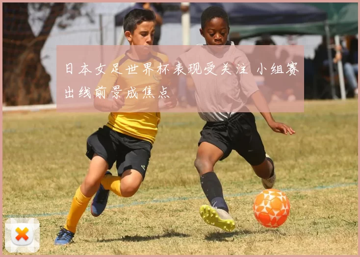 日本女足世界杯表现受关注 小组赛出线前景成焦点