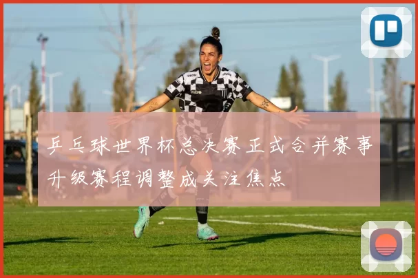 乒乓球世界杯总决赛正式合并赛事升级赛程调整成关注焦点