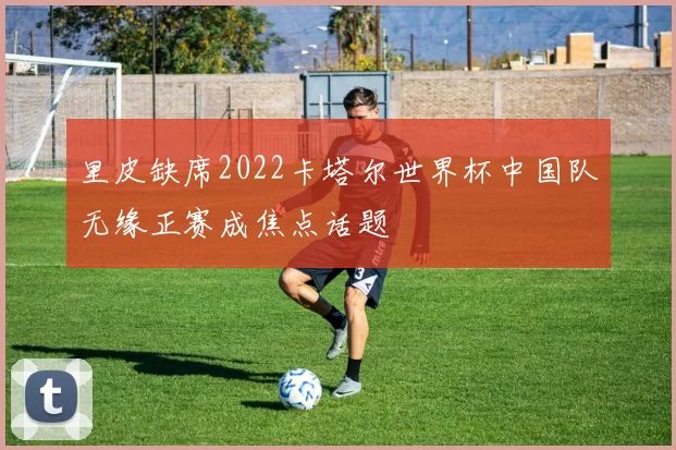 里皮缺席2022卡塔尔世界杯中国队无缘正赛成焦点话题