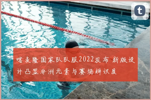 喀麦隆国家队队服2022发布 新版设计凸显非洲元素与赛场辨识度